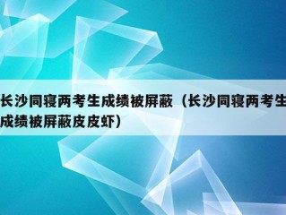 长沙同寝两考生成绩被屏蔽（长沙同寝两考生成绩被屏蔽皮皮虾）