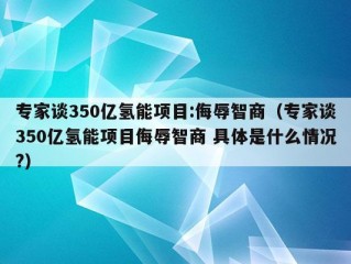 专家谈350亿氢能项目:侮辱智商（专家谈350亿氢能项目侮辱智商 具体是什么情况?）