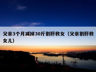 父亲3个月减掉30斤割肝救女（父亲割肝救女儿）