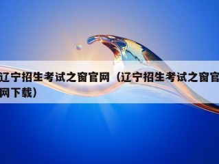 辽宁招生考试之窗官网（辽宁招生考试之窗官网下载）