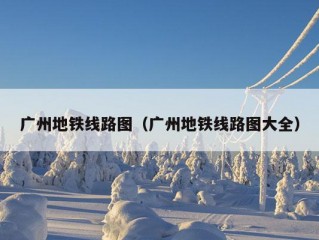 广州地铁线路图（广州地铁线路图大全）