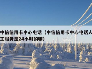 中信信用卡中心电话（中信信用卡中心电话人工服务是24小时的嘛）