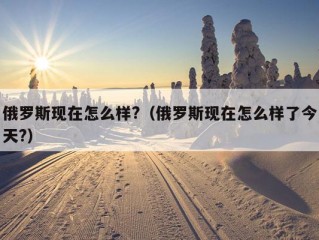 俄罗斯现在怎么样?（俄罗斯现在怎么样了今天?）