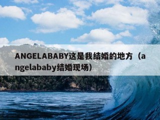 ANGELABABY这是我结婚的地方（angelababy结婚现场）