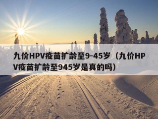 九价HPV疫苗扩龄至9-45岁（九价HPV疫苗扩龄至945岁是真的吗）