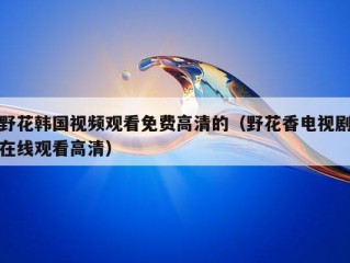 野花韩国视频观看免费高清的（野花香电视剧在线观看高清）