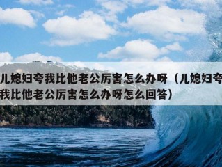 儿媳妇夸我比他老公厉害怎么办呀（儿媳妇夸我比他老公厉害怎么办呀怎么回答）