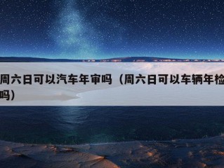 周六日可以汽车年审吗（周六日可以车辆年检吗）