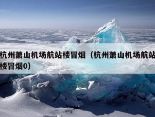 杭州萧山机场航站楼冒烟（杭州萧山机场航站楼冒烟0）