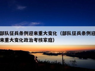 部队征兵条例迎来重大变化（部队征兵条例迎来重大变化政治考核家庭）