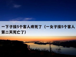 一下子接5个客人疼死了（一女子接5个客人第二天死亡了）