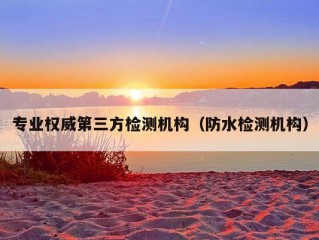 专业权威第三方检测机构（防水检测机构）