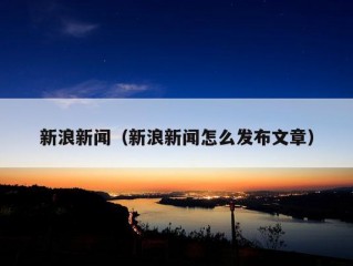 新浪新闻（新浪新闻怎么发布文章）