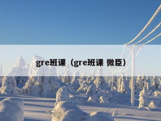 gre班课（gre班课 微臣）