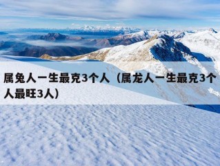 属兔人一生最克3个人（属龙人一生最克3个人最旺3人）