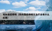 双向情感障碍（双向情感障碍不治疗会有什么后果）