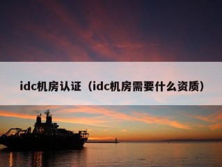 idc机房认证（idc机房需要什么资质）