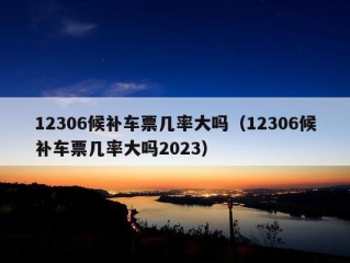 12306候补车票几率大吗（12306候补车票几率大吗2023）