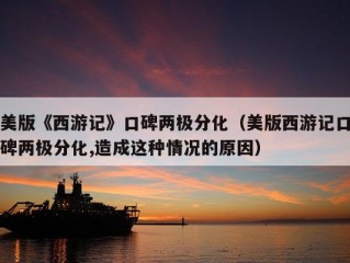 美版《西游记》口碑两极分化（美版西游记口碑两极分化,造成这种情况的原因）