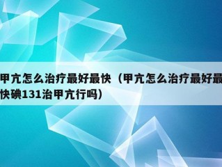 甲亢怎么治疗最好最快（甲亢怎么治疗最好最快碘131治甲亢行吗）