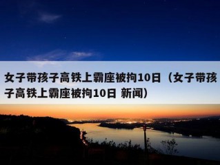 女子带孩子高铁上霸座被拘10日（女子带孩子高铁上霸座被拘10日 新闻）