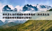 鼻炎怎么治疗彻底除根效果最好（鼻炎怎么治疗彻底除根效果最好过敏性）