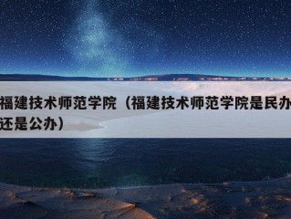 福建技术师范学院（福建技术师范学院是民办还是公办）