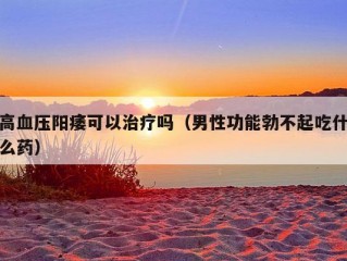 高血压阳痿可以治疗吗（男性功能勃不起吃什么药）