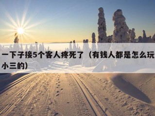 一下子接5个客人疼死了（有钱人都是怎么玩小三的）