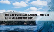 微信头像女2023年最新版图片（微信头像女2023年最新版图片清新）