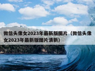 微信头像女2023年最新版图片（微信头像女2023年最新版图片清新）