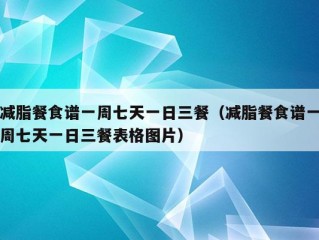 减脂餐食谱一周七天一日三餐（减脂餐食谱一周七天一日三餐表格图片）