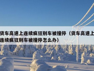 货车高速上连续疯狂别车被撞停（货车高速上连续疯狂别车被撞停怎么办）