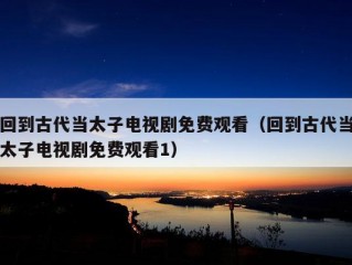 回到古代当太子电视剧免费观看（回到古代当太子电视剧免费观看1）