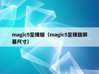 magic5至臻版（magic5至臻版屏幕尺寸）