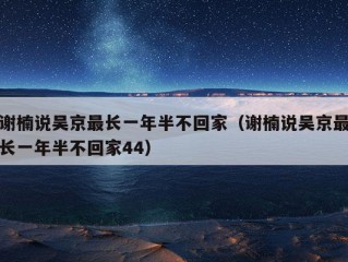 谢楠说吴京最长一年半不回家（谢楠说吴京最长一年半不回家44）