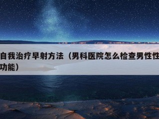 自我治疗早射方法（男科医院怎么检查男性性功能）