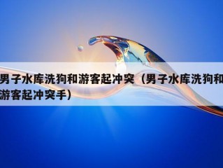 男子水库洗狗和游客起冲突（男子水库洗狗和游客起冲突手）