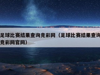 足球比赛结果查询竞彩网（足球比赛结果查询竞彩网官网）