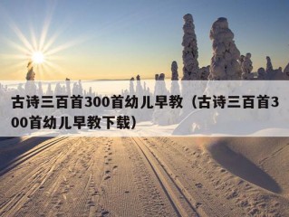 古诗三百首300首幼儿早教（古诗三百首300首幼儿早教下载）