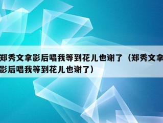 郑秀文拿影后唱我等到花儿也谢了（郑秀文拿影后唱我等到花儿也谢了）