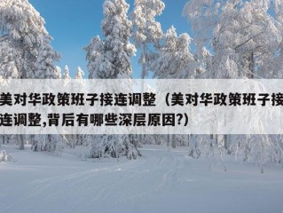 美对华政策班子接连调整（美对华政策班子接连调整,背后有哪些深层原因?）