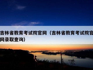 吉林省教育考试院官网（吉林省教育考试院官网录取查询）