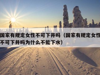 国家有规定女性不可下井吗（国家有规定女性不可下井吗为什么不能下水）