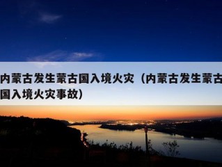 内蒙古发生蒙古国入境火灾（内蒙古发生蒙古国入境火灾事故）