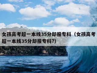 女孩高考超一本线35分却报专科（女孩高考超一本线35分却报专科?）