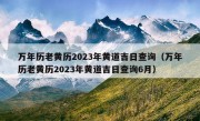 万年历老黄历2023年黄道吉日查询（万年历老黄历2023年黄道吉日查询6月）