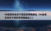 00后男生每天下班后卖烤肠解压（00后男生每天下班后卖烤肠解压孞）