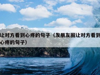 让对方看到心疼的句子（发朋友圈让对方看到心疼的句子）