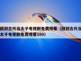 回到古代当太子电视剧免费观看（回到古代当太子电视剧免费观看100）